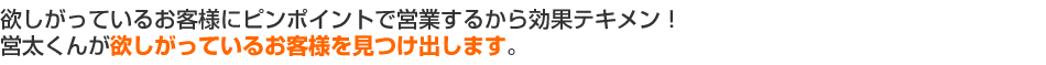 欲しがっているお客様にピンポイントで営業するから効果テキメン！営太くんが欲しがっているお客様を見つけ出します。